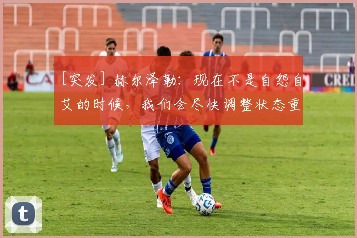 [突发] 赫尔泽勒：现在不是自怨自艾的时候，我们会尽快调整状态重整旗鼓