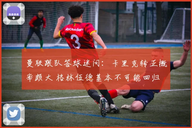曼联跟队答球迷问：卡里克转正概率颇大 格林伍德基本不可能回归